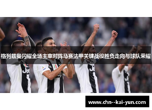 格列兹曼闪耀全场主宰对阵马赛法甲关键战役胜负走向与球队荣耀 格列兹曼闪耀全场主宰对阵马赛法甲关键战役胜负走向与球队荣耀