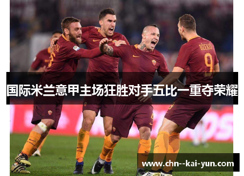 国际米兰意甲主场狂胜对手五比一重夺荣耀 国际米兰意甲主场狂胜对手五比一重夺荣耀